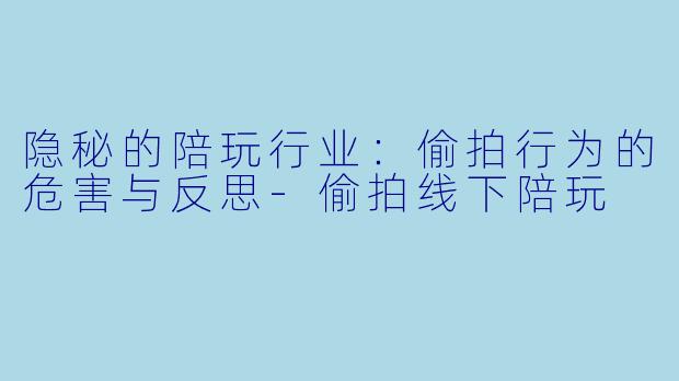 隐秘的陪玩行业：偷拍行为的危害与反思-偷拍线下陪玩