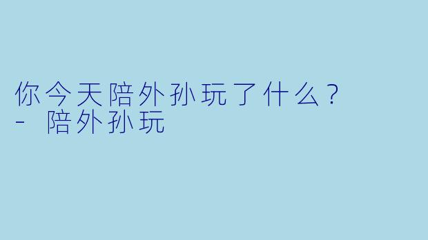 你今天陪外孙玩了什么？  -陪外孙玩