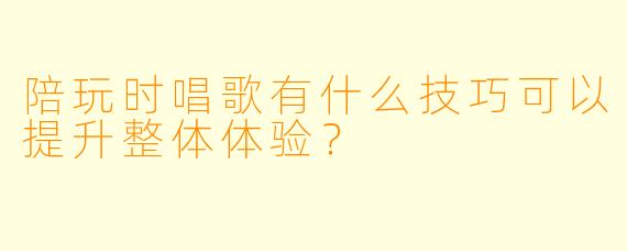 陪玩时唱歌有什么技巧可以提升整体体验?
