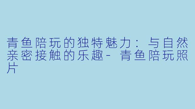 青鱼陪玩的独特魅力：与自然亲密接触的乐趣-青鱼陪玩照片