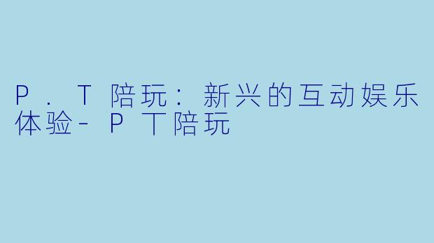 P.T陪玩：新兴的互动娱乐体验-P丅陪玩