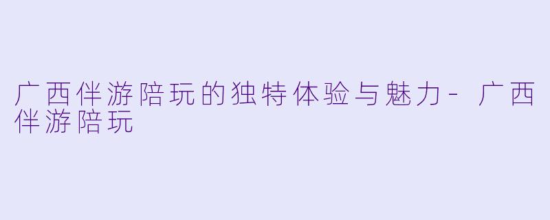 广西伴游陪玩的独特体验与魅力-广西伴游陪玩