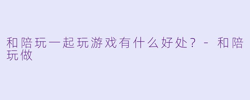 和陪玩一起玩游戏有什么好处？-和陪玩做
