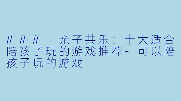 ### 亲子共乐：十大适合陪孩子玩的游戏推荐-可以陪孩子玩的游戏