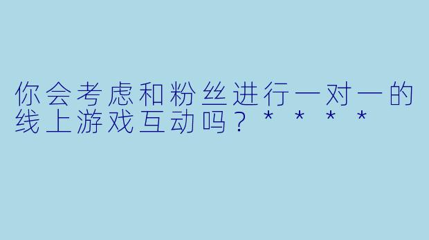 你会考虑和粉丝进行一对一的线上游戏互动吗？****