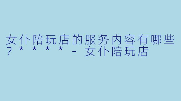 女仆陪玩店的服务内容有哪些？****-女仆陪玩店