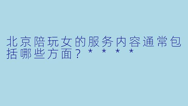 北京陪玩女的服务内容通常包括哪些方面？****
