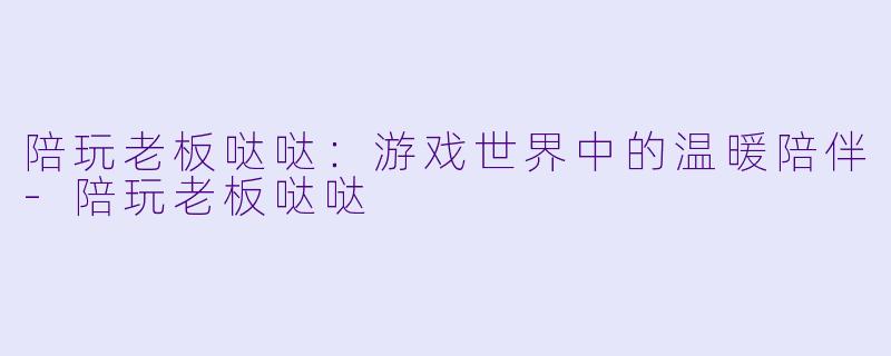 陪玩老板哒哒：游戏世界中的温暖陪伴-陪玩老板哒哒