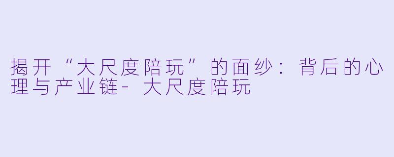 揭开“大尺度陪玩”的面纱：背后的心理与产业链-大尺度陪玩