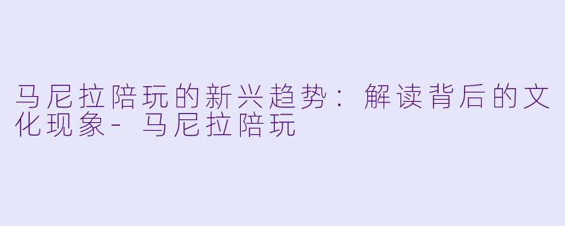 马尼拉陪玩的新兴趋势:解读背后的文化现象