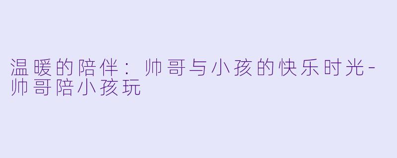温暖的陪伴：帅哥与小孩的快乐时光-帅哥陪小孩玩
