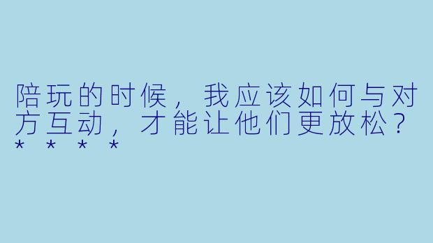 陪玩的时候，我应该如何与对方互动，才能让他们更放松？****