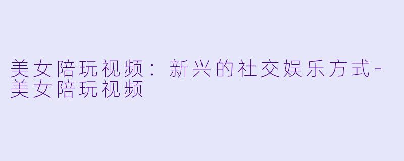 美女陪玩视频：新兴的社交娱乐方式