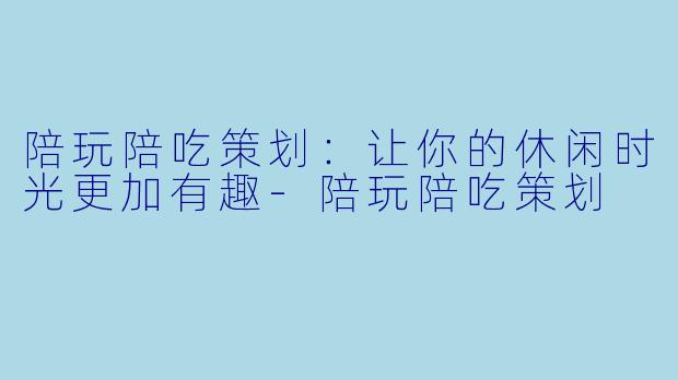 陪玩陪吃策划：让你的休闲时光更加有趣-陪玩陪吃策划