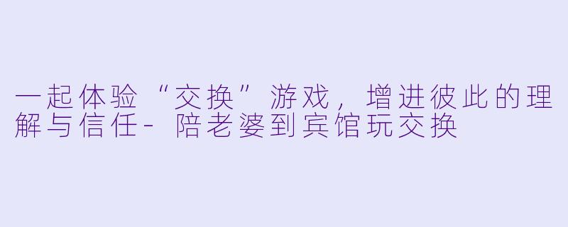 一起体验“交换”游戏，增进彼此的理解与信任-陪老婆到宾馆玩交换