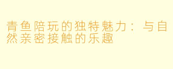 青鱼陪玩的独特魅力：与自然亲密接触的乐趣