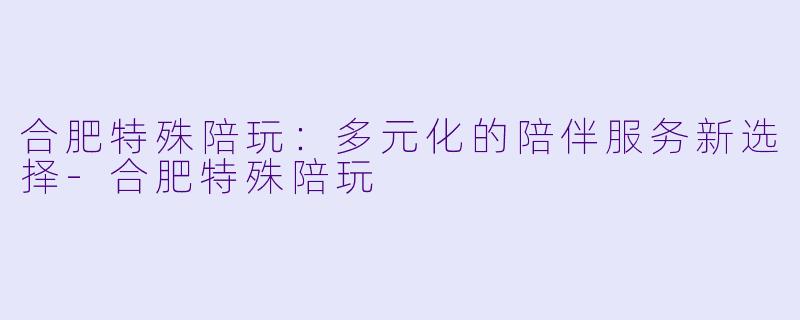 合肥特殊陪玩：多元化的陪伴服务新选择-合肥特殊陪玩