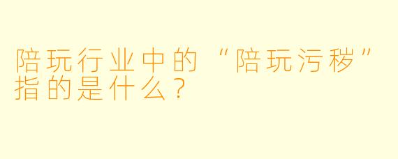 陪玩行业中的“陪玩污秽”指的是什么？