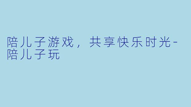 陪儿子游戏，共享快乐时光-陪儿子玩