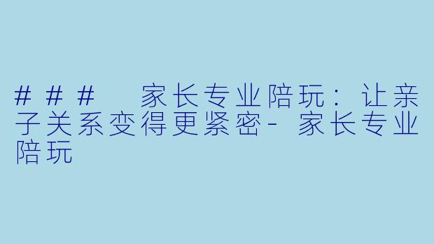 ### 家长专业陪玩：让亲子关系变得更紧密-家长专业陪玩