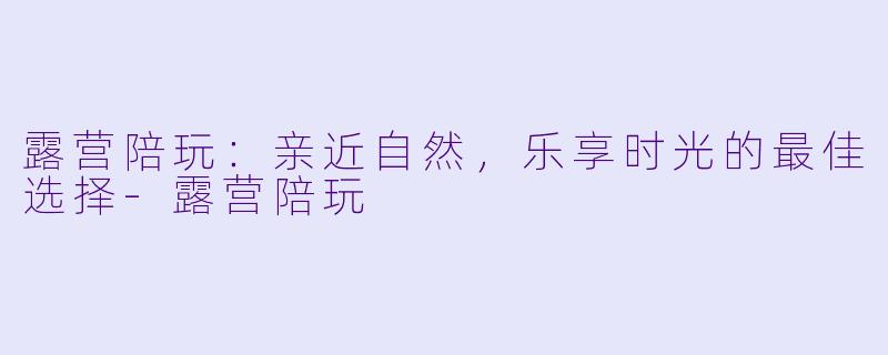 露营陪玩：亲近自然，乐享时光的最佳选择-露营陪玩