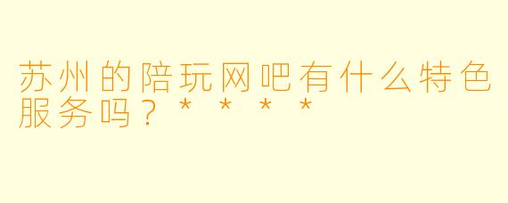苏州的陪玩网吧有什么特色服务吗?****