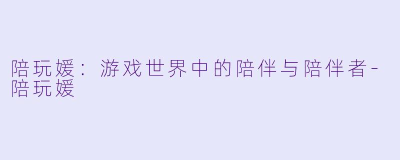 陪玩媛：游戏世界中的陪伴与陪伴者-陪玩媛