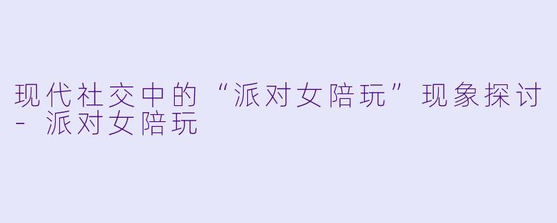 现代社交中的“派对女陪玩”现象探讨-派对女陪玩