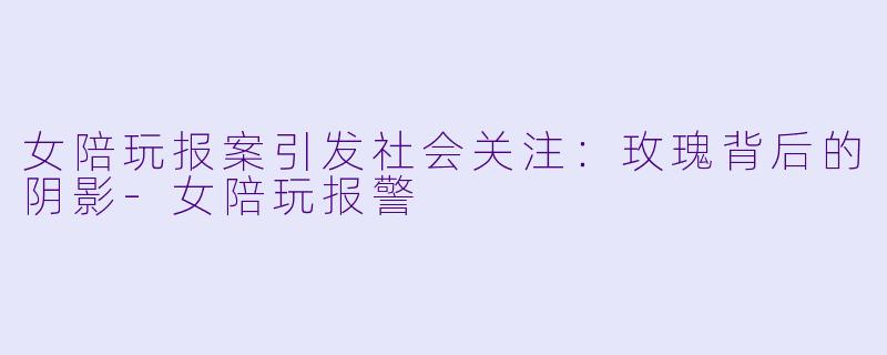 女陪玩报案引发社会关注：玫瑰背后的阴影-女陪玩报警