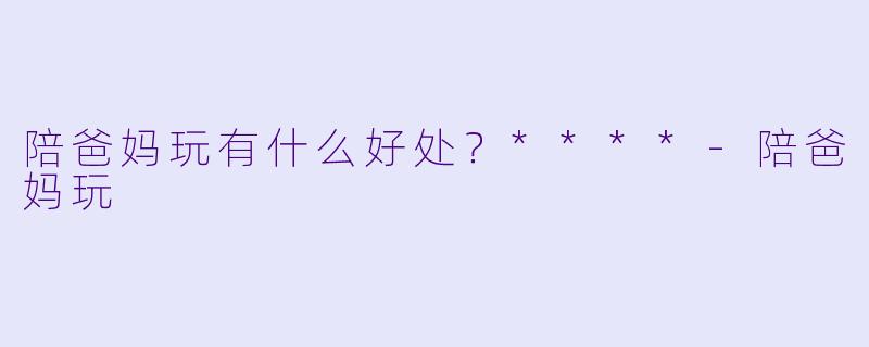 陪爸妈玩有什么好处？****-陪爸妈玩
