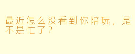 最近怎么没看到你陪玩，是不是忙了？