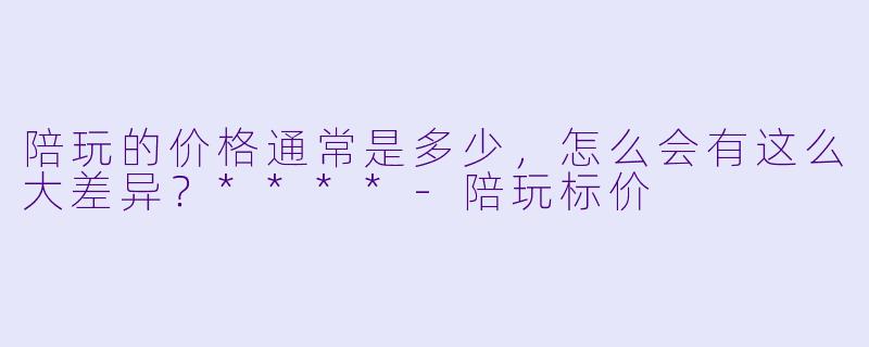 陪玩的价格通常是多少,怎么会有这么大差异?****