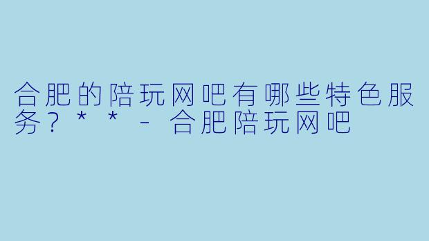 合肥的陪玩网吧有哪些特色服务?**