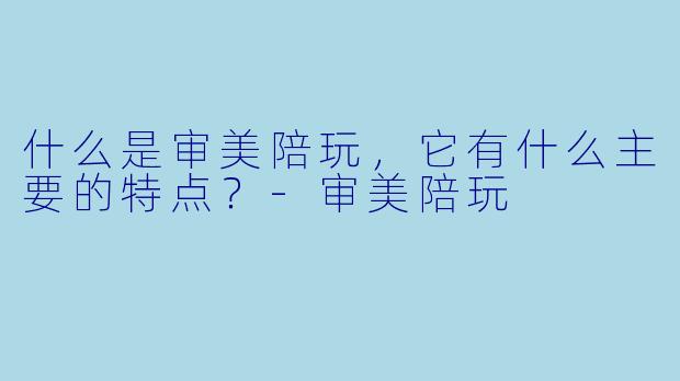什么是审美陪玩，它有什么主要的特点？-审美陪玩