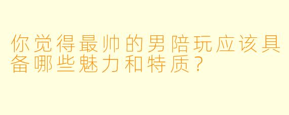 你觉得最帅的男陪玩应该具备哪些魅力和特质？