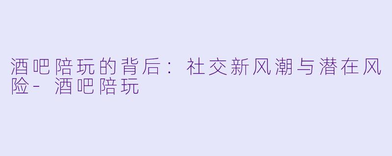 酒吧陪玩的背后：社交新风潮与潜在风险-酒吧陪玩