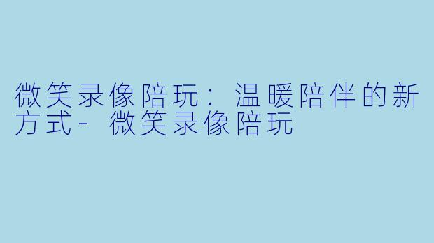 微笑录像陪玩：温暖陪伴的新方式-微笑录像陪玩