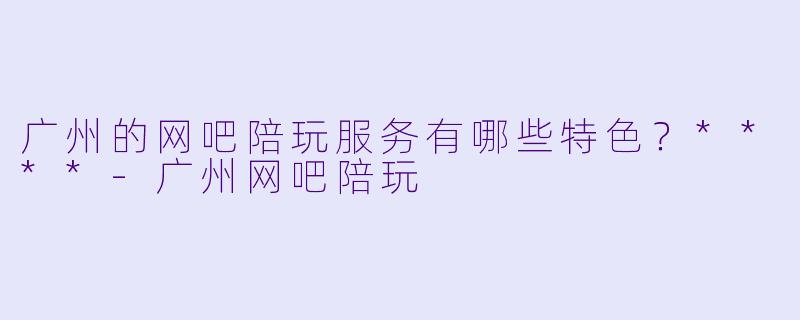 广州的网吧陪玩服务有哪些特色?****