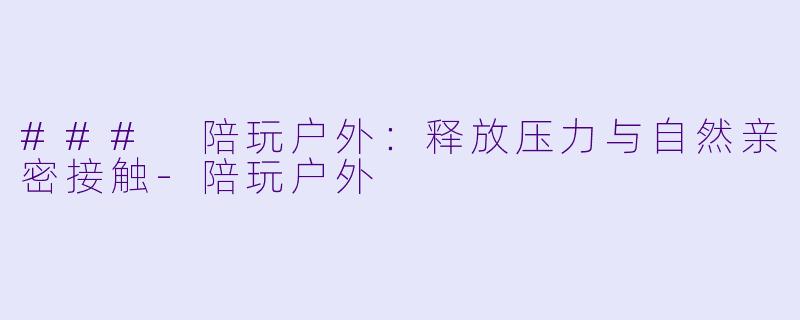 ### 陪玩户外：释放压力与自然亲密接触-陪玩户外