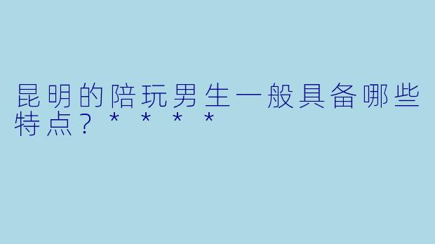 昆明的陪玩男生一般具备哪些特点?****