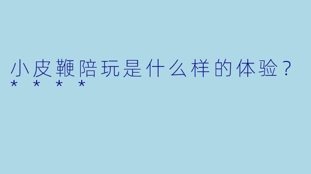 小皮鞭陪玩是什么样的体验？****