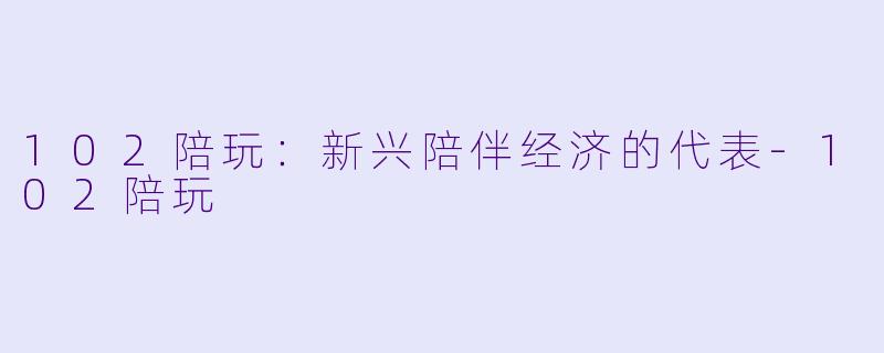 102陪玩：新兴陪伴经济的代表-102陪玩