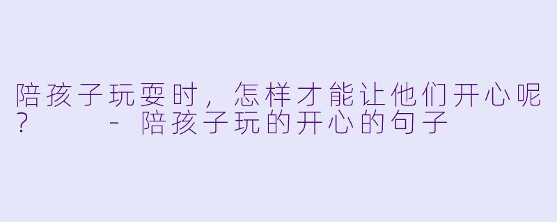 陪孩子玩耍时，怎样才能让他们开心呢？  -陪孩子玩的开心的句子