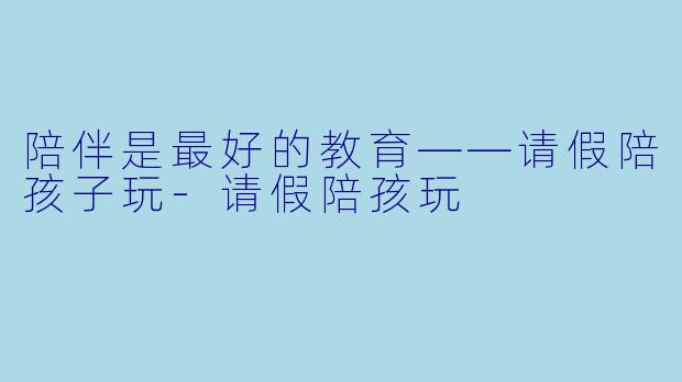 陪伴是最好的教育——请假陪孩子玩-请假陪孩玩