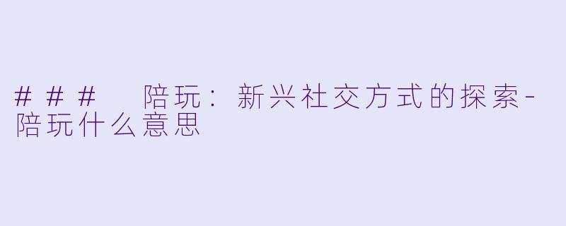 ### 陪玩：新兴社交方式的探索-陪玩什么意思