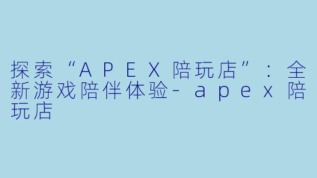 探索“APEX陪玩店”：全新游戏陪伴体验-apex陪玩店