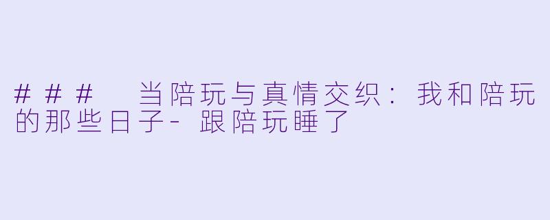 ### 当陪玩与真情交织：我和陪玩的那些日子-跟陪玩睡了