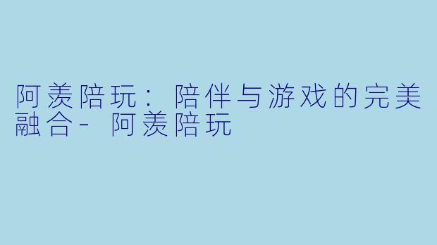 阿羡陪玩：陪伴与游戏的完美融合-阿羡陪玩