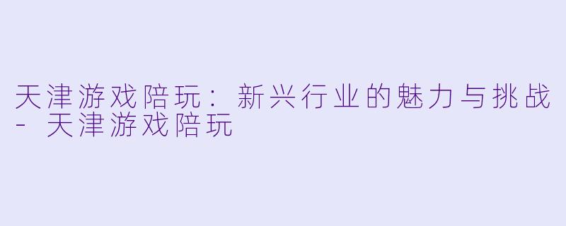 天津游戏陪玩：新兴行业的魅力与挑战-天津游戏陪玩
