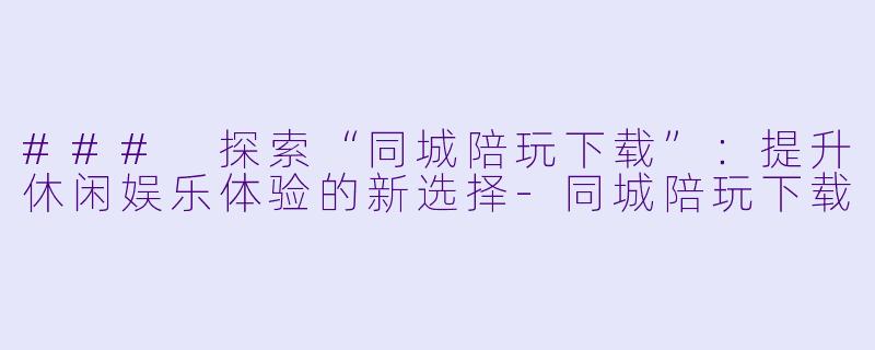 ### 探索“同城陪玩下载”：提升休闲娱乐体验的新选择-同城陪玩下载